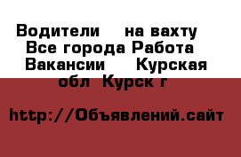 Водители BC на вахту. - Все города Работа » Вакансии   . Курская обл.,Курск г.